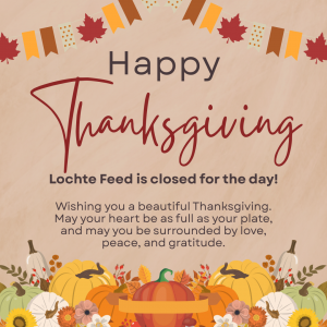 Lochte Feed is closed on Thanksgiving Day! Wishing you a beautiful Thanksgiving. May your heart be as full as your plate, and may you be surrounded by love, peace, and gratitude.